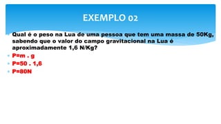  Qual é o peso na Lua de uma pessoa que tem uma massa de 50Kg,
sabendo que o valor do campo gravitacional na Lua é
aproximadamente 1,6 N/Kg?
 P=m . g
 P=50 . 1,6
 P=80N
EXEMPLO 02
 