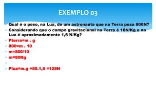  Qual é o peso, na Lua, de um astronauta que na Terra pesa 800N?
 Considerando que o campo gravitacional na Terra é 10N/Kg e na
Lua é aproximadamente 1,6 N/Kg?
 Pterra=m . g
 800=m . 10
 m=800/10
 m=80Kg

 Plua=m.g =80.1,6 =128N
EXEMPLO 03
 
