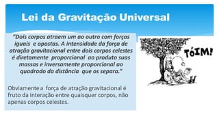Lei da Gravitação Universal
“Dois corpos atraem um ao outro com forças
iguais e opostas. A intensidade da força de
atração gravitacional entre dois corpos celestes
é diretamente proporcional ao produto suas
massas e inversamente proporcional ao
quadrado da distância que os separa.”
Obviamentea força de atração gravitacional é
fruto da interação entre quaisquer corpos, não
apenas corpos celestes.
 