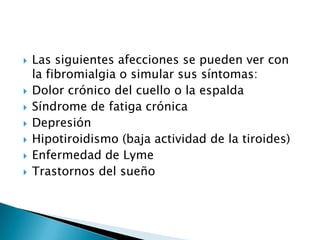 Las siguientes afecciones se pueden ver con la fibromialgia o simular sus síntomas:Dolor crónico del cuello o la espaldaSíndrome de fatiga crónicaDepresiónHipotiroidismo (baja actividad de la tiroides)Enfermedad de LymeTrastornos del sueño