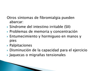 Otros síntomas de fibromialgia pueden abarcar:Síndrome del intestino irritable (SII)Problemas de memoria y concentraciónEntumecimiento y hormigueo en manos y piesPalpitacionesDisminución de la capacidad para el ejercicioJaquecas o migrañas tensionales