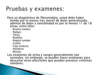 Para un diagnóstico de fibromialgia, usted debe haber tenido por lo menos tres meses de dolor generalizado, además de dolor y sensibilidad en por lo menos 11 de 18 áreas, entre ellas:Brazos (codos)NalgasTóraxRodillasRegión lumbarCuelloCaja torácicaHombrosMuslosLos exámenes de orina y sangre generalmente son normales; sin embargo, se pueden hacer exámenes para descartar otras afecciones que puedan provocar síntomas similares.Pruebas y examenes: