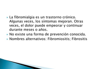 La fibromialgia es un trastorno crónico. Algunas veces, los síntomas mejoran. Otras veces, el dolor puede empeorar y continuar durante meses o años.No existe una forma de prevención conocida.Nombres alternativos: Fibromiositis; Fibrositis