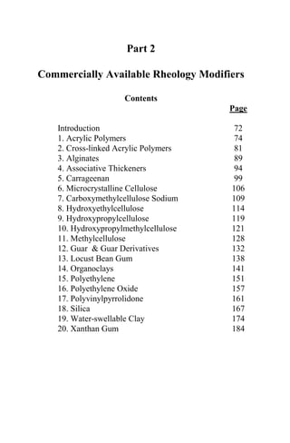 Part 2

Commercially Available Rheology Modifiers

                    Contents
                                      Page

   Introduction                        72
   1. Acrylic Polymers                 74
   2. Cross-linked Acrylic Polymers    81
   3. Alginates                        89
   4. Associative Thickeners           94
   5. Carrageenan                      99
   6. Microcrystalline Cellulose      106
   7. Carboxymethylcellulose Sodium   109
   8. Hydroxyethylcellulose           114
   9. Hydroxypropylcellulose          119
   10. Hydroxypropylmethylcellulose   121
   11. Methylcellulose                128
   12. Guar & Guar Derivatives        132
   13. Locust Bean Gum                138
   14. Organoclays                    141
   15. Polyethylene                   151
   16. Polyethylene Oxide             157
   17. Polyvinylpyrrolidone           161
   18. Silica                         167
   19. Water-swellable Clay           174
   20. Xanthan Gum                    184




                        71
 