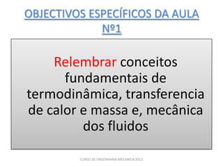 OBJECTIVOS ESPECÍFICOS DA AULA
             Nº1

    Relembrar conceitos
      fundamentais de
termodinâmica, transferencia
de calor e massa e, mecânica
         dos fluidos

         CURSO DE ENGENHARIA MECANICA 2013
 