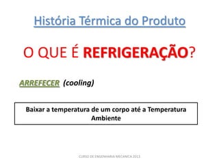 História Térmica do Produto

O QUE É REFRIGERAÇÃO?
ARREFECER (cooling)


 Baixar a temperatura de um corpo até a Temperatura
                      Ambiente




                 CURSO DE ENGENHARIA MECANICA 2013
 