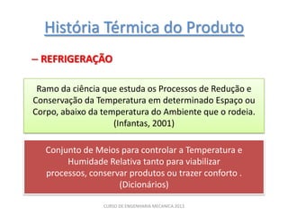 História Térmica do Produto
– REFRIGERAÇÃO

 Ramo da ciência que estuda os Processos de Redução e
Conservação da Temperatura em determinado Espaço ou
Corpo, abaixo da temperatura do Ambiente que o rodeia.
                    (Infantas, 2001)

   Conjunto de Meios para controlar a Temperatura e
        Humidade Relativa tanto para viabilizar
   processos, conservar produtos ou trazer conforto .
                     (Dicionários)

                 CURSO DE ENGENHARIA MECANICA 2013
 