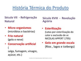História Térmica do Produto
Século VII - Refrigeração              Século XVIII - Revolução
Natural                                Agrária

• Micro organismos                    • Esterilização
  (micróbios e bactérias)                  (Latas por esterilização do
• Frio natural                             calor e exclusão de ar.
  (gelo e neve)                            NICOLAS APPERT 1795)

• Conservação artificial              • Gelo em grande escala
  (                                     (Rios , lagos e icebergs)
  salga, fumagem, vinagre,
  açúcar, etc.)
                    CURSO DE ENGENHARIA MECANICA 2013
 