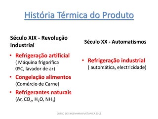 História Térmica do Produto

Século XIX - Revolução
                                            Século XX - Automatismos
Industrial
• Refrigeração artificial
  ( Máquina frigorifica                   • Refrigeração industrial
  0ºC, lavador de ar)                          ( automática, electricidade)
• Congelação alimentos
  (Comércio de Carne)
• Refrigerantes naturais
  (Ar, CO2, H2O, NH3)

                        CURSO DE ENGENHARIA MECANICA 2013
 