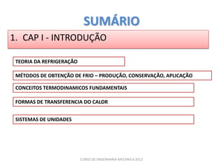 SUMÁRIO
1. CAP I - INTRODUÇÃO

 TEORIA DA REFRIGERAÇÃO

 MÉTODOS DE OBTENÇÃO DE FRIO – PRODUÇÃO, CONSERVAÇÃO, APLICAÇÃO

 CONCEITOS TERMODINAMICOS FUNDAMENTAIS

 FORMAS DE TRANSFERENCIA DO CALOR


 SISTEMAS DE UNIDADES




                          CURSO DE ENGENHARIA MECANICA 2013
 
