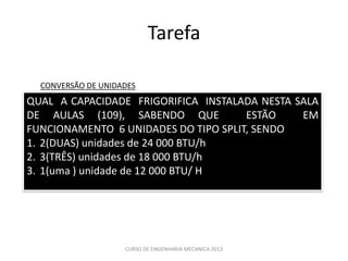 Tarefa

  CONVERSÃO DE UNIDADES
QUAL A CAPACIDADE FRIGORIFICA INSTALADA NESTA SALA
DE AULAS (109), SABENDO QUE           ESTÃO    EM
FUNCIONAMENTO 6 UNIDADES DO TIPO SPLIT, SENDO
1. 2(DUAS) unidades de 24 000 BTU/h
2. 3(TRÊS) unidades de 18 000 BTU/h
3. 1(uma ) unidade de 12 000 BTU/ H




                    CURSO DE ENGENHARIA MECANICA 2013
 
