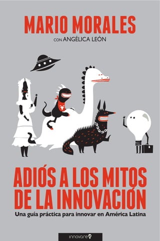 A D I Ó S A L O S M I T O S D E L A I N N O V A C I Ó N
1
MARIOMORALES
Una guía práctica para innovar en América Latina
ADIOSALOSMITOS
DELAINNOVACION
CON ANGÉLICA LEÓN
 