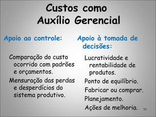 11
Custos como
Auxílio Gerencial
Apoio ao controle:
Comparação do custo
ocorrido com padrões
e orçamentos.
Mensuração das perdas
e desperdícios do
sistema produtivo.
Apoio à tomada de
decisões:
Lucratividade e
rentabilidade de
produtos.
Ponto de equilíbrio.
Fabricar ou comprar.
Planejamento.
Ações de melhoria.
 