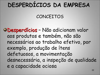 22
DESPERDÍCIOS DA EMPRESA
CONCEITOS
DesperdíciosDesperdícios – Não adicionam valor
aos produtos e também, não são
necessários ao trabalho efetivo, por
exemplo, produção de ítens
defetuosos, a movimentação
desnecessária, a inspeção de qualidade
e a capacidade ociosa
 