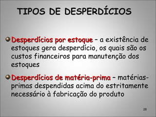 28
Desperdícios por estoqueDesperdícios por estoque – a existência de
estoques gera desperdício, os quais são os
custos financeiros para manutenção dos
estoques
Desperdícios de matéria-primaDesperdícios de matéria-prima –– matérias-
primas despendidas acima do estritamente
necessário à fabricação do produto
TIPOS DE DESPERDÍCIOS
 
