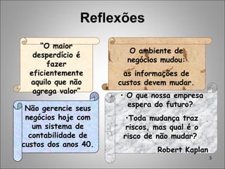 3
Reflexões
Não gerencie seus
negócios hoje com
um sistema de
contabilidade de
custos dos anos 40.
O ambiente de
negócios mudou:
as informações de
custos devem mudar.
• O que nossa empresa
espera do futuro?
•Toda mudança traz
riscos, mas qual é o
risco de não mudar?
Robert Kaplan
“O maior
desperdício é
fazer
eficientemente
aquilo que não
agrega valor”
 