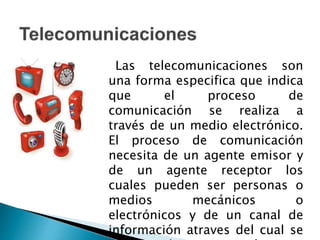Las telecomunicaciones son
una forma especifica que indica
que el proceso de
comunicación se realiza a
través de un medio electrónico.
El proceso de comunicación
necesita de un agente emisor y
de un agente receptor los
cuales pueden ser personas o
medios mecánicos o
electrónicos y de un canal de
información atraves del cual se
 