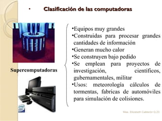 Clasificación de las computadoras Mae. Elizabeth Calderón Q. Supercomputadoras  Equipos muy grandes Construidas para procesar grandes cantidades de información Generan mucho calor Se construyen bajo pedido  Se emplean para proyectos de investigación, científicos, gubernamentales, militar Usos: meteorología cálculos de tormentas, fabricas de automóviles para simulación de colisiones. 