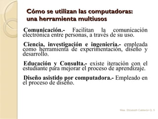 Cómo se utilizan las computadoras:  una herramienta multiusos Comunicación.-  Facilitan la comunicación electrónica entre personas, a través de su uso. Ciencia, investigación e ingeniería.-  empleada como herramienta de experimentación, diseño y desarrollo. Educación y Consulta.-  existe iteración con el estudiante para mejorar el proceso de aprendizaje. Diseño asistido por computadora.-  Empleado en el proceso de diseño. Mae. Elizabeth Calderón Q. 