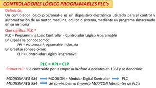 Definición:
Un controlador lógico programable es un dispositivo electrónico utilizado para el control y
automatización de un motor, máquina, equipo o sistema, mediante un programa almacenado
en su memoria
Qué significa PLC ?
PLC = Programming Logic Controller = Controlador Lógico Programable
En España se conoce como:
API = Autómata Programable Industrial
En Brasil se conoce como:
CLP = Controlador Lógico Programável
PLC = API = CLP
CONTROLADORES LÓGICO PROGRAMABLES PLC’s
Primer PLC: Fue construido por la empresa Bedford Associates en 1968 y se denomino:
MODICON AEG 984 MODICON = Modular Digital Controller PLC
MODICON AEG 984 Se convirtió en la Empresa MODICON fabricantes de PLC´s
 