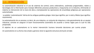 1.1.- INTRODUCCIÓN
La automatización industrial es el uso de sistemas de control, como ordenadores, autómatas programables, robots y
tecnologías de la información para manejar diferentes procesos productivos y maquinarias en la industria, eliminando al
máximo la intervención de la mano de obra y reemplazando las operaciones de ensamblaje peligrosas por operaciones
automatizadas
La palabra `automatización’ deriva de las antiguas palabras griegas: Auto (que significa: por si solo) y Matos (que significa:
movimiento).
La automatización de un proceso, es decir, de una máquina, un conjunto de máquinas o más generalmente de un equipo
industrial, consiste en asegurar el buen funcionamiento automático de acuerdo a ciertas reglas para la cual ha sido
proyectado.
El objetivo de un automatismo es la menor intervención humana tomando decisiones por cuenta propia
V
Un automatismo en su forma más simple y general, tiene la siguiente estructura de bucle cerrado:
 
