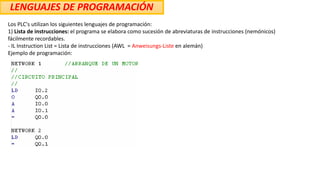 LENGUAJES DE PROGRAMACIÓN
Los PLC's utilizan los siguientes lenguajes de programación:
1) Lista de instrucciones: el programa se elabora como sucesión de abreviaturas de instrucciones (nemónicos)
fácilmente recordables.
- IL Instruction List = Lista de instrucciones (AWL = Anweisungs-Liste en alemán)
Ejemplo de programación:
 