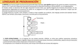 LENGUAJES DE PROGRAMACIÓN
4) GRAFCET: del francés Graphe Fonctionnel de Commande Etape Transition, que significa diagrama de control con etapas y transiciones,
nació en 1977, fuente del trabajo de la Asociación Francesa para la Cibernética Económica y Técnica (AFCET) , es un lenguaje gráfico.
En Estados Unidos se denomina SFC del ingles Sequential Function Chart, que significa Diagrama de Funciones Secuenciales. Es una
representación diagramática de secuencias de control en un programa en el que se pueden organizar subrutinas o etapas que van
afectando el producto de las funciones posteriores.
La energía fluye de un punto a otro siempre y cuando se haya cumplido una condición. Este lenguaje proviene del estándar francés
GRAFCET que también utiliza etapas, transiciones y acciones para su funcionamiento.
5) TEXTO ESTRUCTURADO, Es un lenguaje con una sintaxis parecida a PASCAL, se utiliza para codificar expresiones aritméticas
complejas con valores analógicos y digitales, dispone de estructuras para bucles, funciones y condicionales, soporta ciclos de interacción
y particularmente alterna letras mayúsculas y minúsculas en su código.
En comparación con el listado de instrucciones, este incluye la formulación de las tareas del programa.
Etapas
Transiciones
 