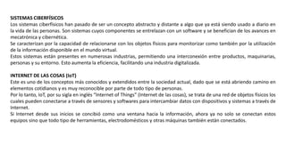 SISTEMAS CIBERFÍSICOS
Los sistemas ciberfísicos han pasado de ser un concepto abstracto y distante a algo que ya está siendo usado a diario en
la vida de las personas. Son sistemas cuyos componentes se entrelazan con un software y se benefician de los avances en
mecatrónica y cibernética.
Se caracterizan por la capacidad de relacionarse con los objetos físicos para monitorizar como también por la utilización
de la información disponible en el mundo virtual.
Estos sistemas están presentes en numerosas industrias, permitiendo una interconexión entre productos, maquinarias,
personas y su entorno. Esto aumenta la eficiencia, facilitando una industria digitalizada.
INTERNET DE LAS COSAS (IoT)
Este es uno de los conceptos más conocidos y extendidos entre la sociedad actual, dado que se está abriendo camino en
elementos cotidianos y es muy reconocible por parte de todo tipo de personas.
Por lo tanto, IoT, por su sigla en inglés “Internet of Things” (Internet de las cosas), se trata de una red de objetos físicos los
cuales pueden conectarse a través de sensores y softwares para intercambiar datos con dispositivos y sistemas a través de
Internet.
Si Internet desde sus inicios se concibió como una ventana hacia la información, ahora ya no solo se conectan estos
equipos sino que todo tipo de herramientas, electrodomésticos y otras máquinas también están conectados.
 