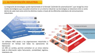 2.1 AUTOMATIZACIÓN INDUSTRIAL
La integración de tecnologías queda representada en la llamada "pirámide de automatización", que recoge los cinco
niveles tecnológicos que se pueden encontrar en un entorno industrial. Las tecnologías se relacionan entre sí, tanto
dentro de cada nivel como entre los distintos niveles a través de los diferentes estándares de comunicaciones
industriales.
Un software MES ayuda a las organizaciones industriales a
monitorizar en tiempo real todas las operaciones de
fabricación.
Un ERP, en cambio, permite centralizar en un único sistema
toda la información sobre facturación, contabilidad, logística,
inventario, etc.
 