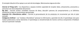 El concepto Industria 4.0 se apoya a una serie de tecnologías. Mencionamos algunas de ellas:
Internet of Things (IoT) – los dispositivos y equipos tendrán capacidad de recopilar datos, almacenarlos, procesarlos y
comunicar con otros dispositivos del proceso
Big data – Permite analizar cantidades enormes de datos, descubrir patrones de comportamiento y en definitiva
transformar el dato en conocimiento aprovechable
Impresión 3D o Manufactura aditiva – Permite la personalización de los productos sin incrementar por ello el coste
asociado
Inteligencia Artificial – Los “cerebros informáticos” procesan la información y aprenden de ella. El aprendizaje sirve para
realizar predicciones y tomar decisiones. El aprendizaje es retroalimentado de manera continua comparando el feedback
real con la previsión realizada
 