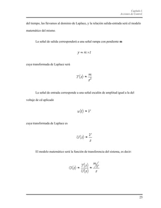 Capítulo I.
Acciones de Control.

del tiempo, las llevamos al dominio de Laplace, y la relación salida-entrada será el modelo
matemático del mismo.

La señal de salida corresponderá a una señal rampa con pendiente m

cuya transformada de Laplace será

La señal de entrada corresponde a una señal escalón de amplitud igual a la del
voltaje de cd aplicado

cuya transformada de Laplace es

El modelo matemático será la función de transferencia del sistema, es decir:

25

 
