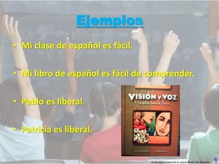 Ejemplos
• Mi clase de español es fácil.

• Mi libro de español es fácil de comprender.

• Pablo es liberal.

• Patricia es liberal.


                                  © All rights reserved to Joyce Bruhn de Garavito
 