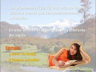 • Los pronombres (yo; tú; Ud.; etc) no deben
  usarse a menos que sea absolutamente
  necesario.

• En este sentido el español es muy diferente
  del inglés.

Ejemplo:
  I want to study.
  X Quiero estudiar

                                 © All rights reserved to Joyce Bruhn de Garavito
 