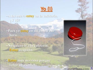 Yo (I)
–A las nueve estoy en la cafetería.
  ¿Y tú?

–Pues yo estoy en mi casa a esa
  hora.

–No quiero ir a la cafetería.
  Estoy ocupada.

–Estoy muy nerviosa porque
  tengo un examen.
                                      © All rights reserved to Joyce Bruhn de Garavito
 