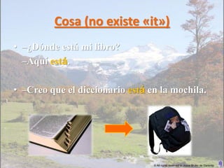Cosa (no existe «it»)
• –¿Dónde está mi libro?
  –Aquí está.

• –Creo que el diccionario está en la mochila.




                                 © All rights reserved to Joyce Bruhn de Garavito
 