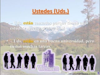 Ustedes (Uds.)
• – Uds. están cansados porque tienen que
  estudiar mucho. ¡Pobrecitos!

• – Uds. están en una buena universidad, pero
  tienen muchas tareas.




                               © All rights reserved to Joyce Bruhn de Garavito
 
