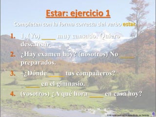 Estar: ejercicio 1
 Completen con la forma correcta del verbo estar.
1. 1. (Yo) ____ muy cansado. Quiero
   descansar.
2. ¿Hay examen hoy? (nosotros) No ____
   preparados.
3. –¿Dónde ____ tus compañeros?
   – ____ en el gimnasio.
4. (vosotros) ¿A qué hora ____ en casa hoy?

                                     © All rights reserved to Joyce Bruhn de Garavito
 
