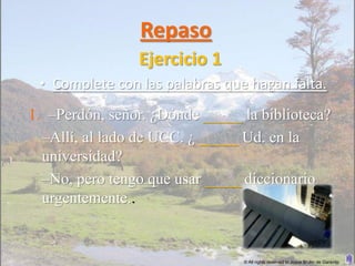 Repaso
                Ejercicio 1
 • Complete con las palabras que hagan falta.
1. –Perdón, señor. ¿Dónde _____ la biblioteca?
  –Allí, al lado de UCC. ¿ _____ Ud. en la
  universidad?
  –No, pero tengo que usar _____diccionario
  urgentemente..


                                © All rights reserved to Joyce Bruhn de Garavito
 