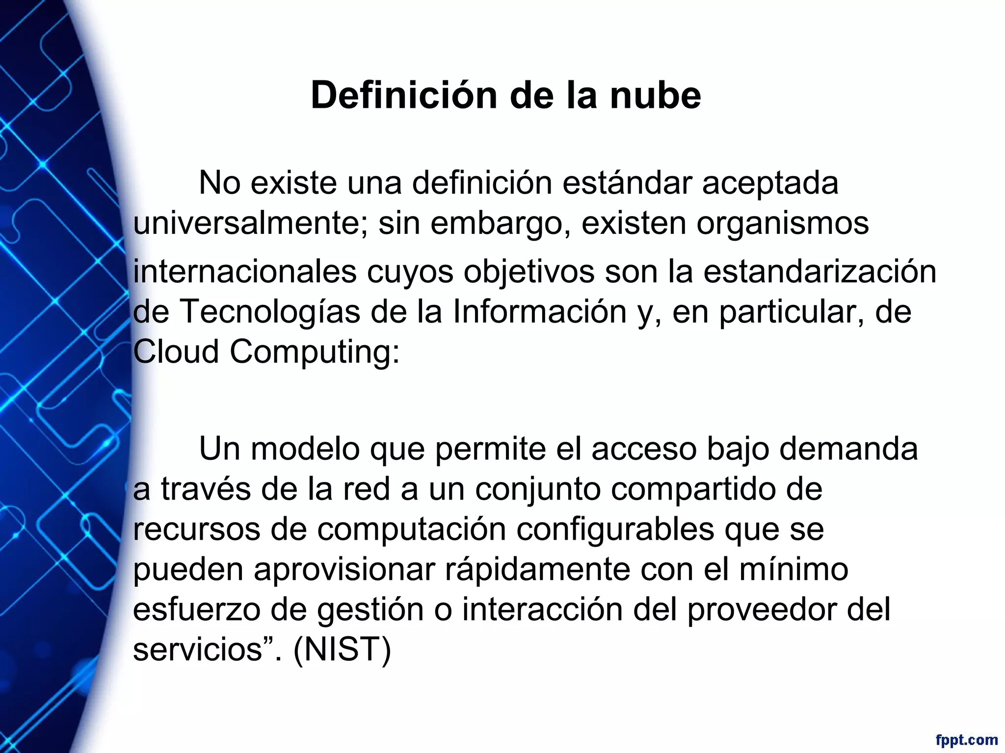 Definición de la nube
No existe una definición estándar aceptada
universalmente; sin embargo, existen organismos
internacionales cuyos objetivos son la estandarización
de Tecnologías de la Información y, en particular, de
Cloud Computing:
Un modelo que permite el acceso bajo demanda
a través de la red a un conjunto compartido de
recursos de computación configurables que se
pueden aprovisionar rápidamente con el mínimo
esfuerzo de gestión o interacción del proveedor del
servicios”. (NIST)
 