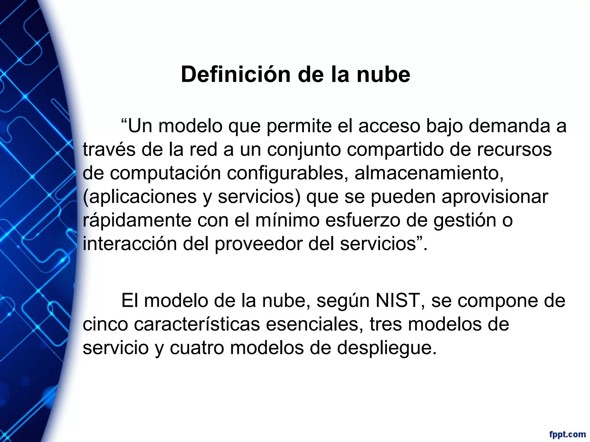 Definición de la nube
“Un modelo que permite el acceso bajo demanda a
través de la red a un conjunto compartido de recursos
de computación configurables, almacenamiento,
(aplicaciones y servicios) que se pueden aprovisionar
rápidamente con el mínimo esfuerzo de gestión o
interacción del proveedor del servicios”.
El modelo de la nube, según NIST, se compone de
cinco características esenciales, tres modelos de
servicio y cuatro modelos de despliegue.
 