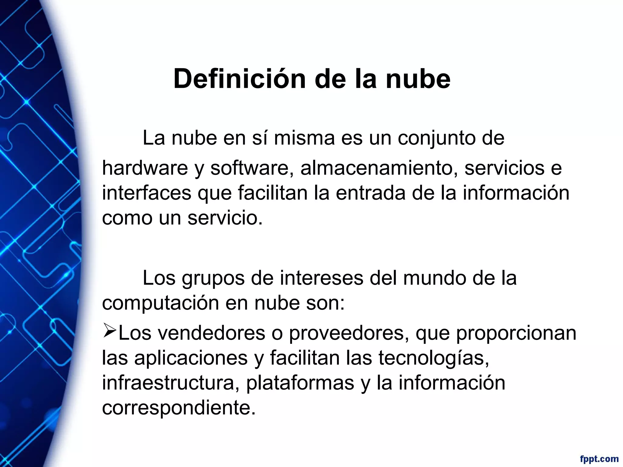 Definición de la nube
La nube en sí misma es un conjunto de
hardware y software, almacenamiento, servicios e
interfaces que facilitan la entrada de la información
como un servicio.
Los grupos de intereses del mundo de la
computación en nube son:
Los vendedores o proveedores, que proporcionan
las aplicaciones y facilitan las tecnologías,
infraestructura, plataformas y la información
correspondiente.
 