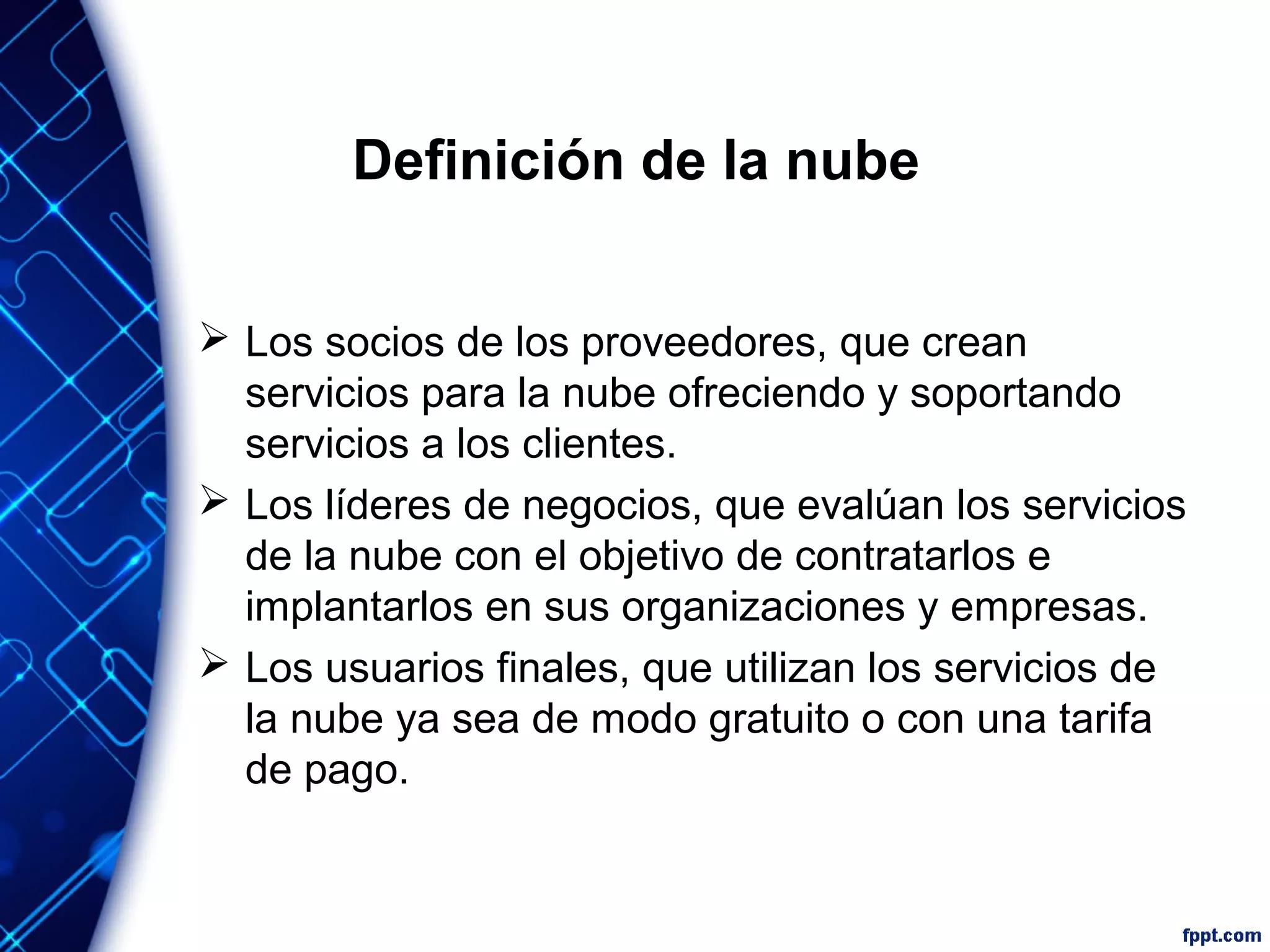 Definición de la nube
 Los socios de los proveedores, que crean
servicios para la nube ofreciendo y soportando
servicios a los clientes.
 Los líderes de negocios, que evalúan los servicios
de la nube con el objetivo de contratarlos e
implantarlos en sus organizaciones y empresas.
 Los usuarios finales, que utilizan los servicios de
la nube ya sea de modo gratuito o con una tarifa
de pago.
 