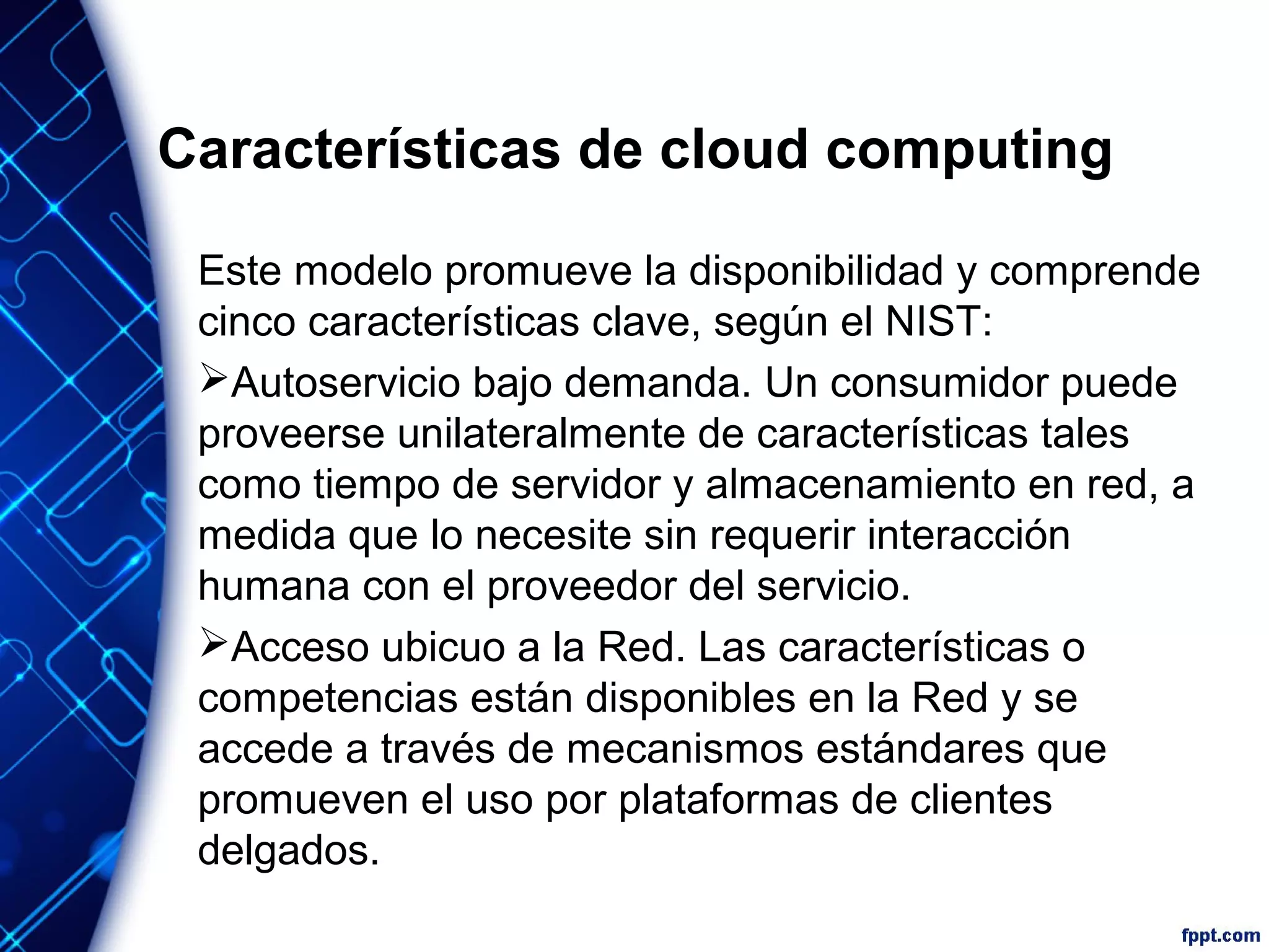 Características de cloud computing
Este modelo promueve la disponibilidad y comprende
cinco características clave, según el NIST:
Autoservicio bajo demanda. Un consumidor puede
proveerse unilateralmente de características tales
como tiempo de servidor y almacenamiento en red, a
medida que lo necesite sin requerir interacción
humana con el proveedor del servicio.
Acceso ubicuo a la Red. Las características o
competencias están disponibles en la Red y se
accede a través de mecanismos estándares que
promueven el uso por plataformas de clientes
delgados.
 