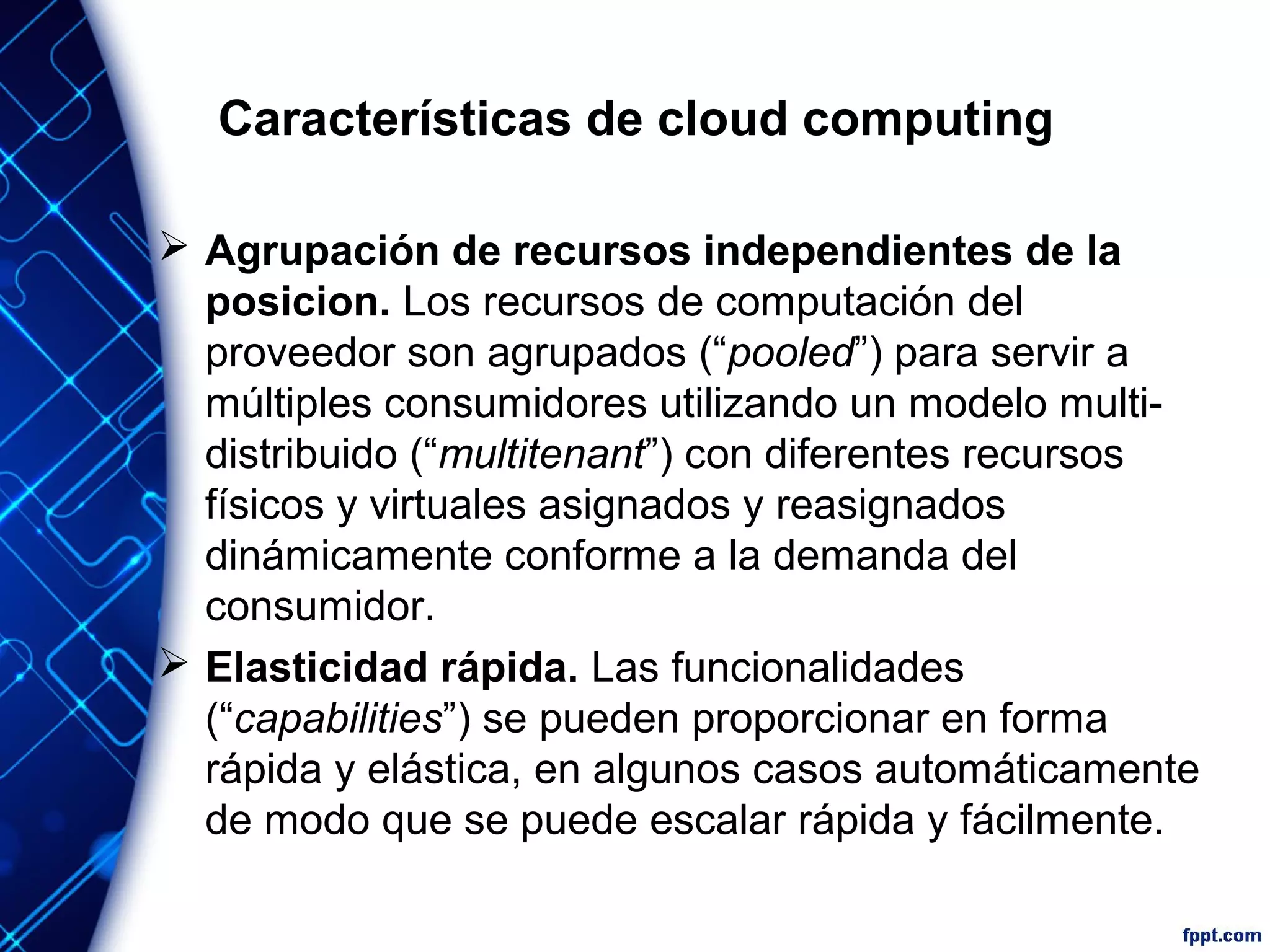 Características de cloud computing
 Agrupación de recursos independientes de la
posicion. Los recursos de computación del
proveedor son agrupados (“pooled”) para servir a
múltiples consumidores utilizando un modelo multi-
distribuido (“multitenant”) con diferentes recursos
físicos y virtuales asignados y reasignados
dinámicamente conforme a la demanda del
consumidor.
 Elasticidad rápida. Las funcionalidades
(“capabilities”) se pueden proporcionar en forma
rápida y elástica, en algunos casos automáticamente
de modo que se puede escalar rápida y fácilmente.
 