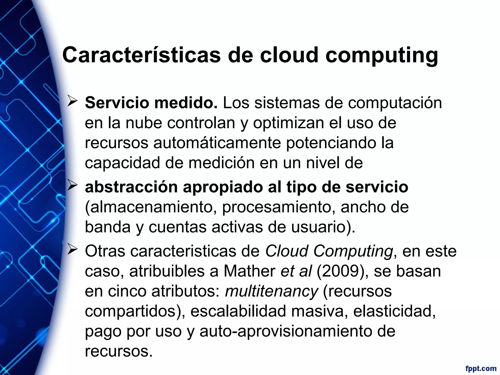 Características de cloud computing
 Servicio medido. Los sistemas de computación
en la nube controlan y optimizan el uso de
recursos automáticamente potenciando la
capacidad de medición en un nivel de
 abstracción apropiado al tipo de servicio
(almacenamiento, procesamiento, ancho de
banda y cuentas activas de usuario).
 Otras caracteristicas de Cloud Computing, en este
caso, atribuibles a Mather et al (2009), se basan
en cinco atributos: multitenancy (recursos
compartidos), escalabilidad masiva, elasticidad,
pago por uso y auto-aprovisionamiento de
recursos.
 
