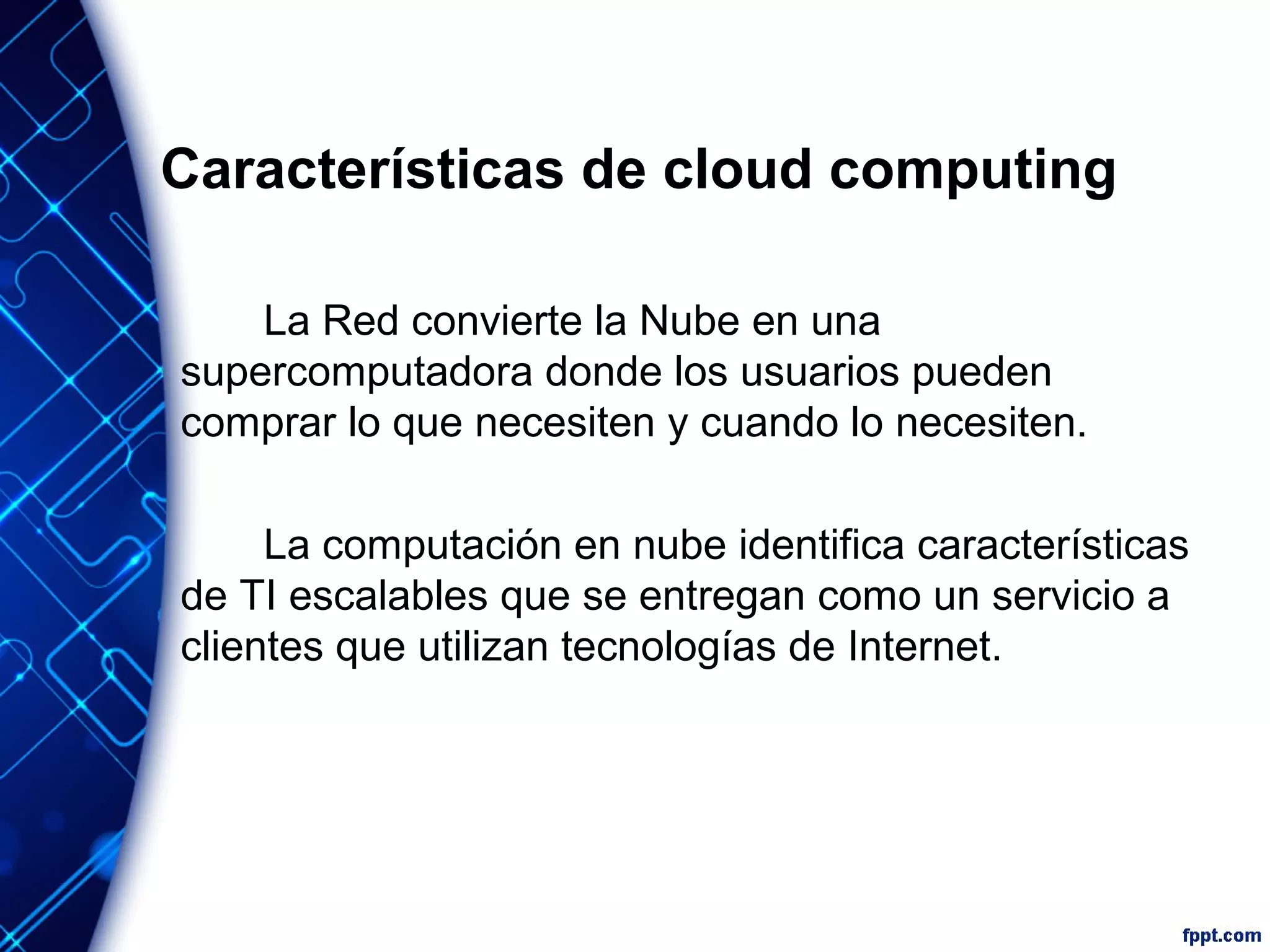 Características de cloud computing
La Red convierte la Nube en una
supercomputadora donde los usuarios pueden
comprar lo que necesiten y cuando lo necesiten.
La computación en nube identifica características
de TI escalables que se entregan como un servicio a
clientes que utilizan tecnologías de Internet.
 