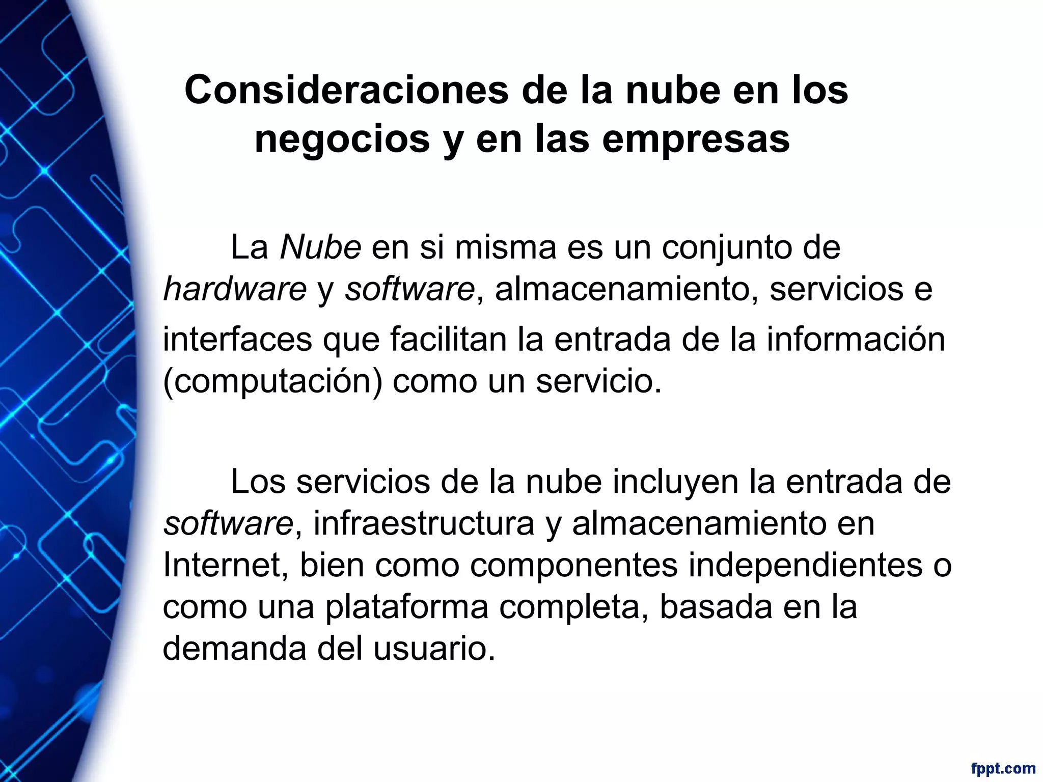 Consideraciones de la nube en los
negocios y en las empresas
La Nube en si misma es un conjunto de
hardware y software, almacenamiento, servicios e
interfaces que facilitan la entrada de la información
(computación) como un servicio.
Los servicios de la nube incluyen la entrada de
software, infraestructura y almacenamiento en
Internet, bien como componentes independientes o
como una plataforma completa, basada en la
demanda del usuario.
 