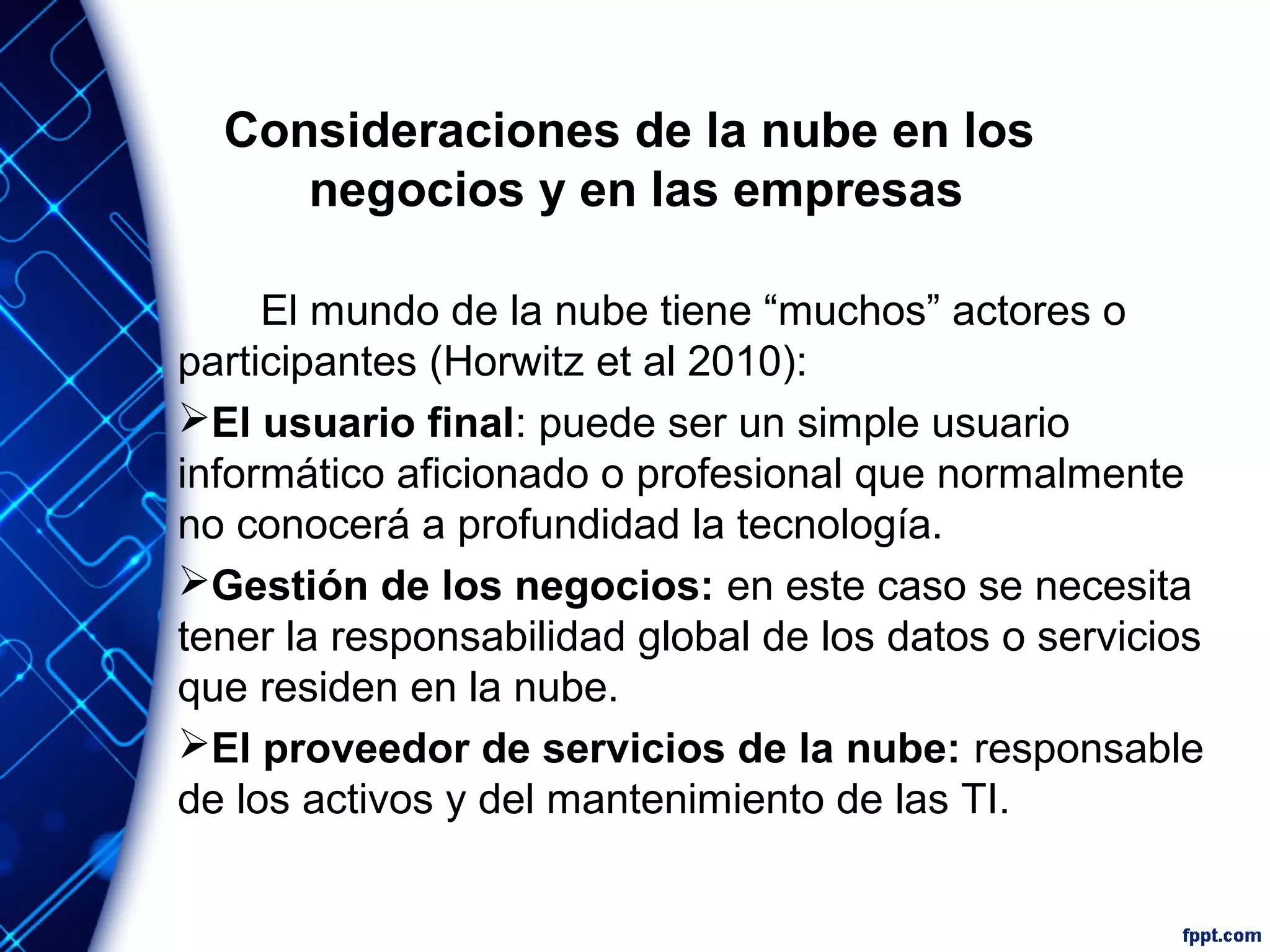 Consideraciones de la nube en los
negocios y en las empresas
El mundo de la nube tiene “muchos” actores o
participantes (Horwitz et al 2010):
El usuario final: puede ser un simple usuario
informático aficionado o profesional que normalmente
no conocerá a profundidad la tecnología.
Gestión de los negocios: en este caso se necesita
tener la responsabilidad global de los datos o servicios
que residen en la nube.
El proveedor de servicios de la nube: responsable
de los activos y del mantenimiento de las TI.
 