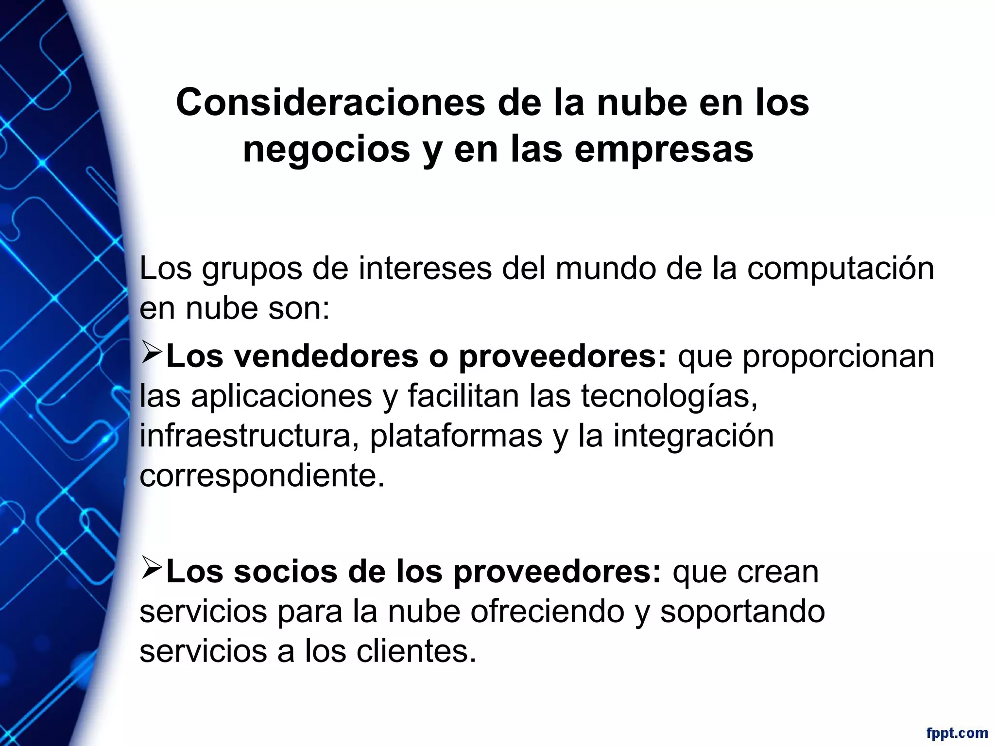 Consideraciones de la nube en los
negocios y en las empresas
Los grupos de intereses del mundo de la computación
en nube son:
Los vendedores o proveedores: que proporcionan
las aplicaciones y facilitan las tecnologías,
infraestructura, plataformas y la integración
correspondiente.
Los socios de los proveedores: que crean
servicios para la nube ofreciendo y soportando
servicios a los clientes.
 