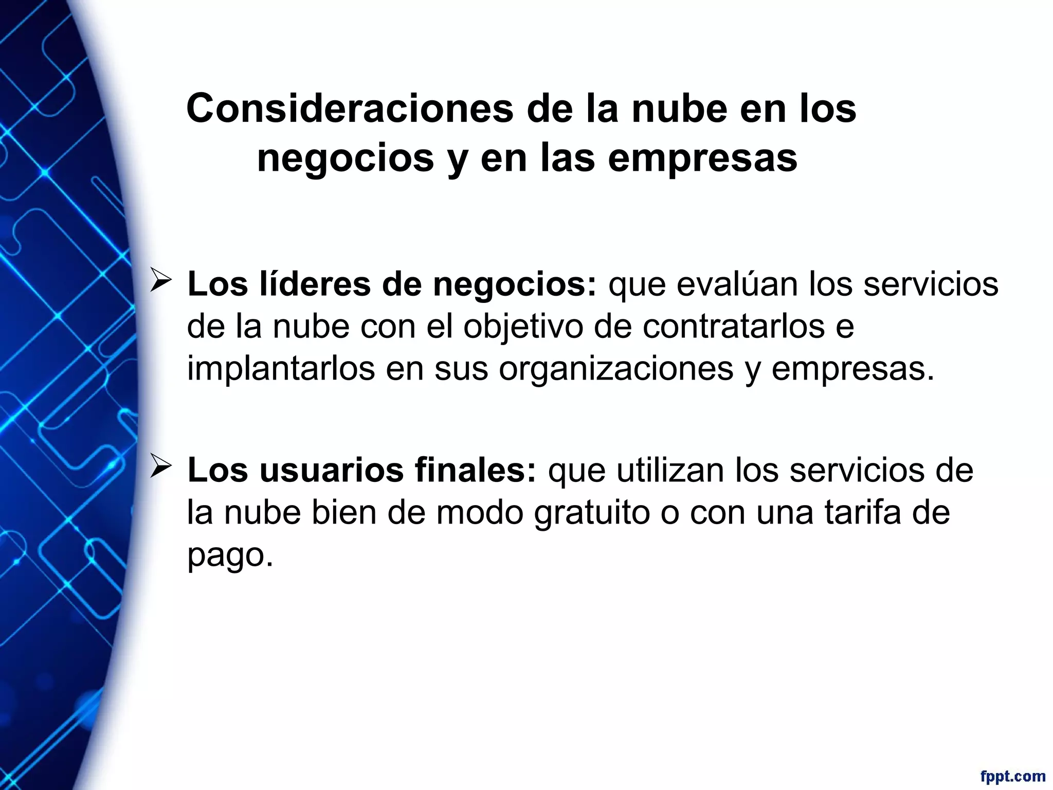 Consideraciones de la nube en los
negocios y en las empresas
 Los líderes de negocios: que evalúan los servicios
de la nube con el objetivo de contratarlos e
implantarlos en sus organizaciones y empresas.
 Los usuarios finales: que utilizan los servicios de
la nube bien de modo gratuito o con una tarifa de
pago.
 